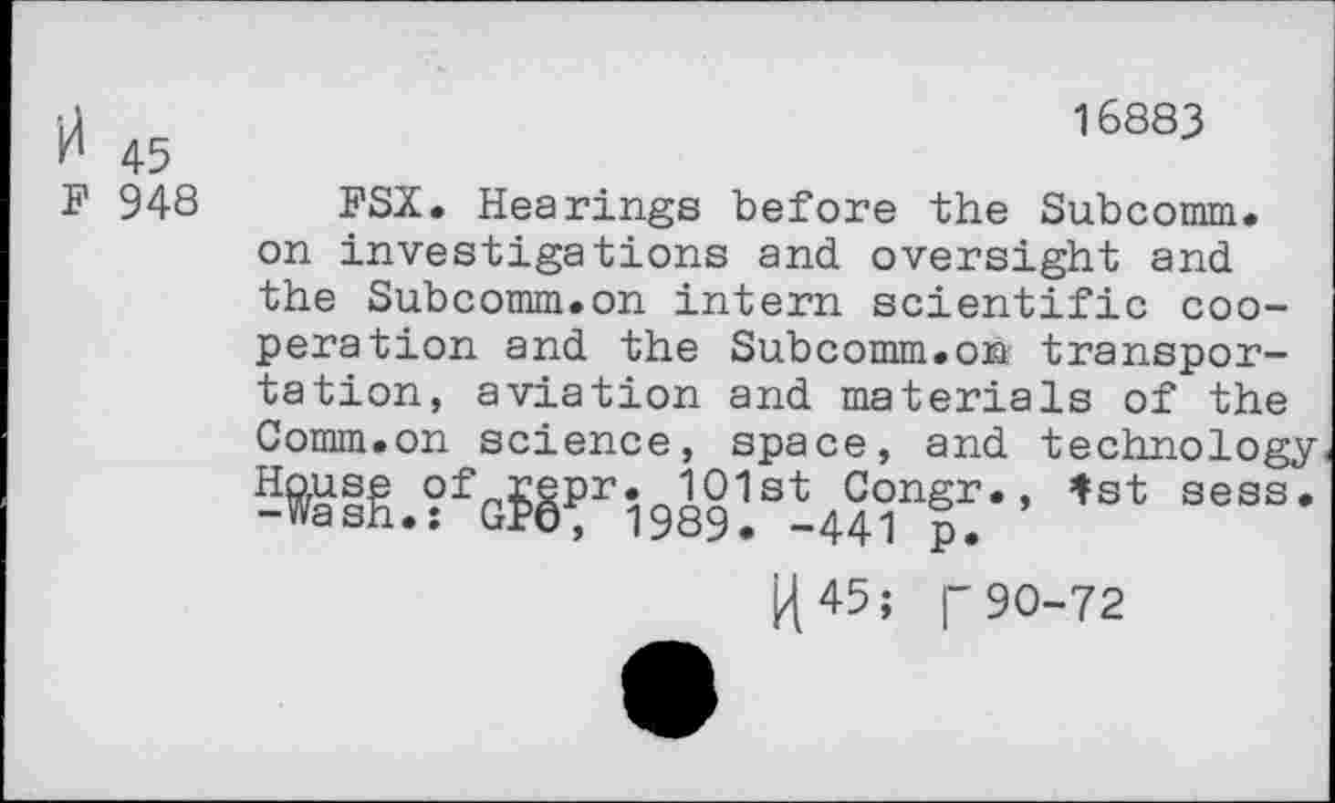 ﻿•J	16883
kl 45
F 948 FSX. Hearings before the Subcomm, on investigations and. oversight and the Subcomm.on intern scientific cooperation and the Subcomm.on transportation, aviation and materials of the Comm.on science, space, and technology S^ig.?fGf§Pri989!sh4iT'’ ,st sess' j]45;	90-72